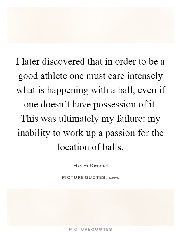 I later discovered that in order to be a good athlete one must care intensely what is happening with a ball, even if one doesn't have possession of it. This was ultimately my failure: my inability to work up a passion for the location of balls. Picture Quote #1