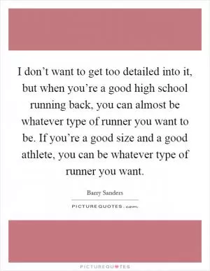 I don’t want to get too detailed into it, but when you’re a good high school running back, you can almost be whatever type of runner you want to be. If you’re a good size and a good athlete, you can be whatever type of runner you want Picture Quote #1