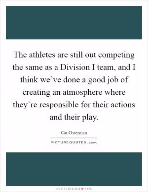 The athletes are still out competing the same as a Division I team, and I think we’ve done a good job of creating an atmosphere where they’re responsible for their actions and their play Picture Quote #1