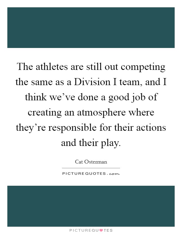 The athletes are still out competing the same as a Division I team, and I think we've done a good job of creating an atmosphere where they're responsible for their actions and their play. Picture Quote #1
