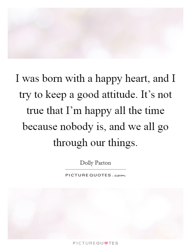 I was born with a happy heart, and I try to keep a good attitude. It's not true that I'm happy all the time because nobody is, and we all go through our things. Picture Quote #1