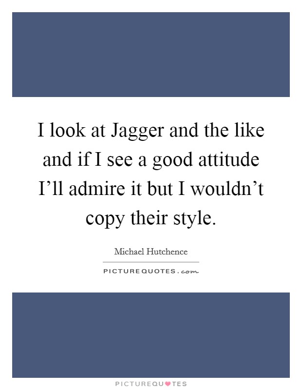 I look at Jagger and the like and if I see a good attitude I'll admire it but I wouldn't copy their style. Picture Quote #1