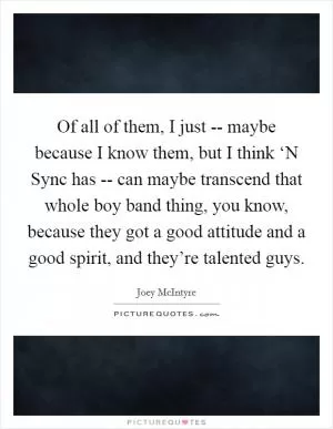 Of all of them, I just -- maybe because I know them, but I think ‘N Sync has -- can maybe transcend that whole boy band thing, you know, because they got a good attitude and a good spirit, and they’re talented guys Picture Quote #1