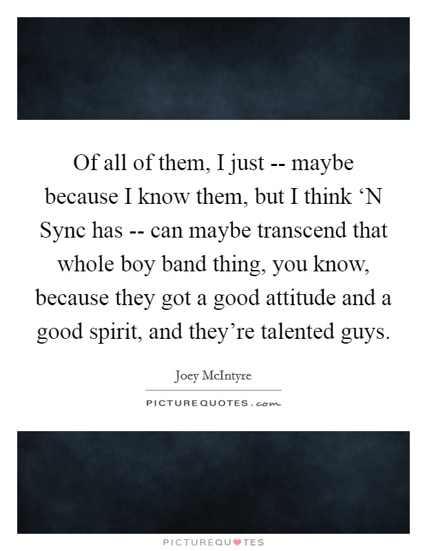 Of all of them, I just -- maybe because I know them, but I think ‘N Sync has -- can maybe transcend that whole boy band thing, you know, because they got a good attitude and a good spirit, and they're talented guys. Picture Quote #1