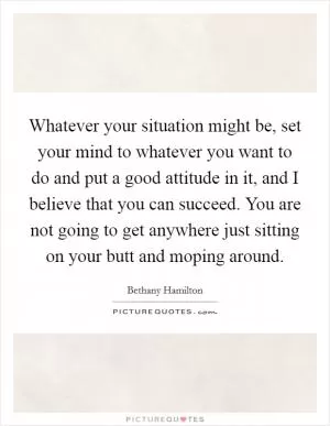 Whatever your situation might be, set your mind to whatever you want to do and put a good attitude in it, and I believe that you can succeed. You are not going to get anywhere just sitting on your butt and moping around Picture Quote #1