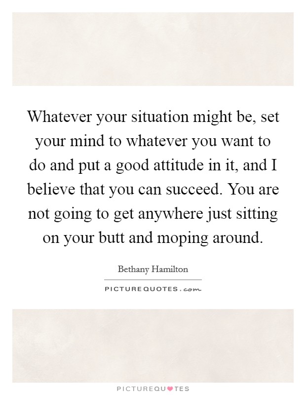Whatever your situation might be, set your mind to whatever you want to do and put a good attitude in it, and I believe that you can succeed. You are not going to get anywhere just sitting on your butt and moping around. Picture Quote #1