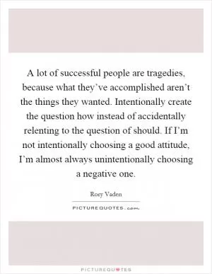 A lot of successful people are tragedies, because what they’ve accomplished aren’t the things they wanted. Intentionally create the question how instead of accidentally relenting to the question of should. If I’m not intentionally choosing a good attitude, I’m almost always unintentionally choosing a negative one Picture Quote #1