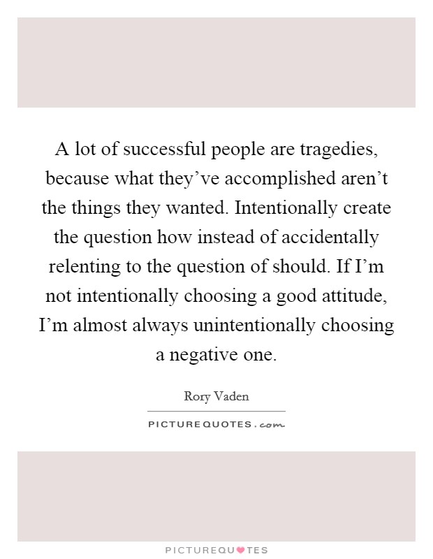 A lot of successful people are tragedies, because what they've accomplished aren't the things they wanted. Intentionally create the question how instead of accidentally relenting to the question of should. If I'm not intentionally choosing a good attitude, I'm almost always unintentionally choosing a negative one. Picture Quote #1