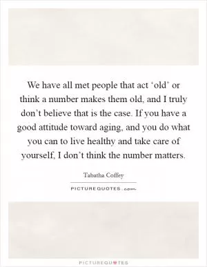 We have all met people that act ‘old’ or think a number makes them old, and I truly don’t believe that is the case. If you have a good attitude toward aging, and you do what you can to live healthy and take care of yourself, I don’t think the number matters Picture Quote #1