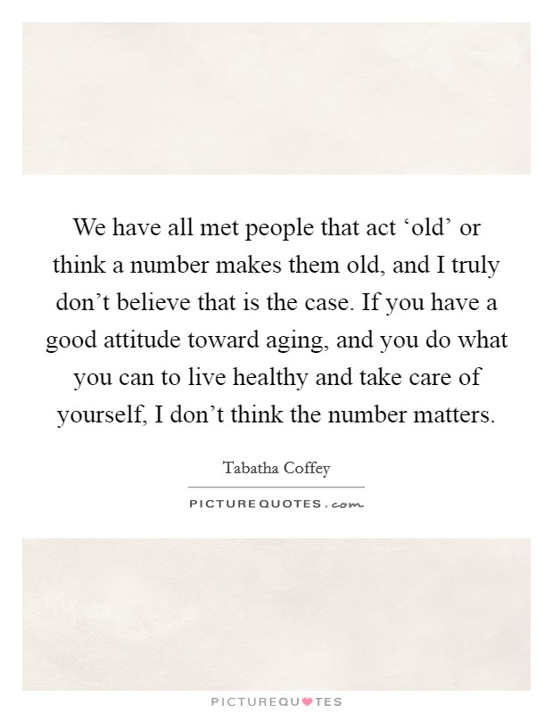 We have all met people that act ‘old' or think a number makes them old, and I truly don't believe that is the case. If you have a good attitude toward aging, and you do what you can to live healthy and take care of yourself, I don't think the number matters. Picture Quote #1