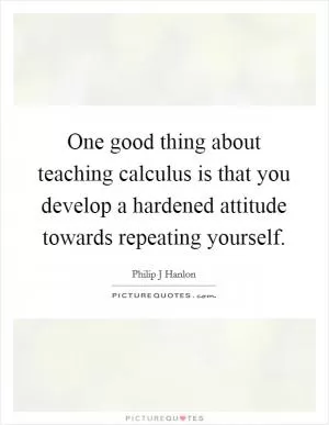 One good thing about teaching calculus is that you develop a hardened attitude towards repeating yourself Picture Quote #1