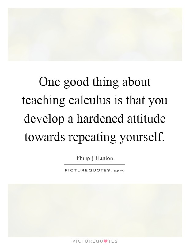 One good thing about teaching calculus is that you develop a hardened attitude towards repeating yourself. Picture Quote #1