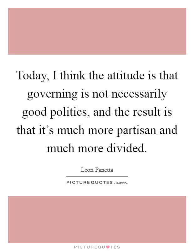 Today, I think the attitude is that governing is not necessarily good politics, and the result is that it's much more partisan and much more divided. Picture Quote #1
