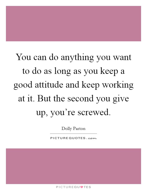 You can do anything you want to do as long as you keep a good attitude and keep working at it. But the second you give up, you're screwed. Picture Quote #1