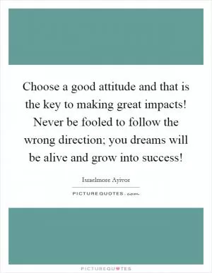 Choose a good attitude and that is the key to making great impacts! Never be fooled to follow the wrong direction; you dreams will be alive and grow into success! Picture Quote #1