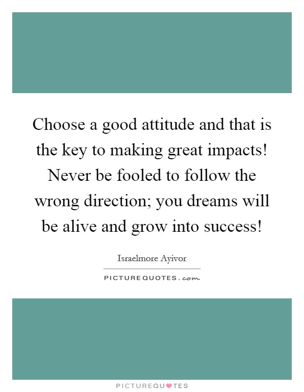Choose a good attitude and that is the key to making great impacts! Never be fooled to follow the wrong direction; you dreams will be alive and grow into success! Picture Quote #1