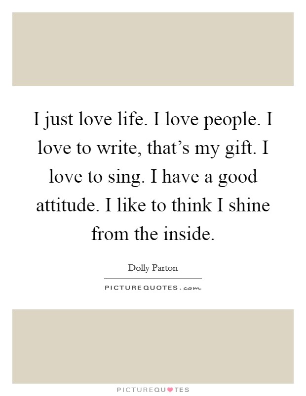 I just love life. I love people. I love to write, that's my gift. I love to sing. I have a good attitude. I like to think I shine from the inside. Picture Quote #1