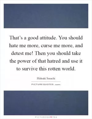 That’s a good attitude. You should hate me more, curse me more, and detest me! Then you should take the power of that hatred and use it to survive this rotten world Picture Quote #1