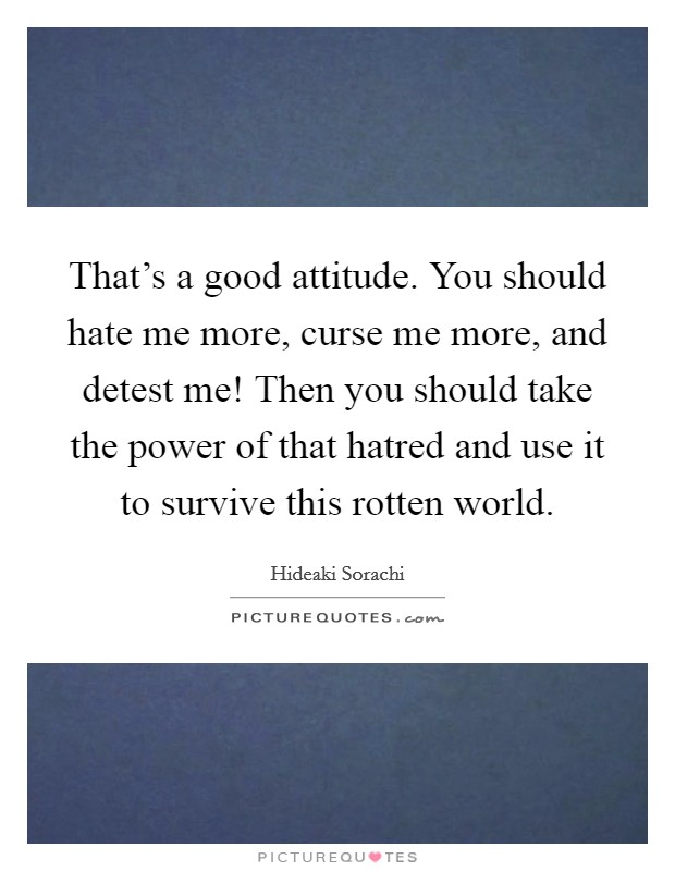 That's a good attitude. You should hate me more, curse me more, and detest me! Then you should take the power of that hatred and use it to survive this rotten world. Picture Quote #1