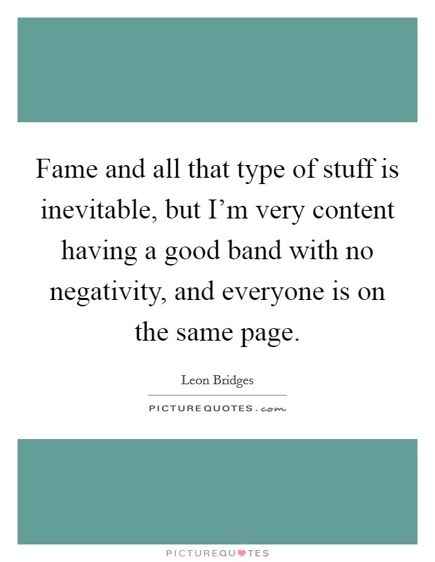 Fame and all that type of stuff is inevitable, but I'm very content having a good band with no negativity, and everyone is on the same page. Picture Quote #1
