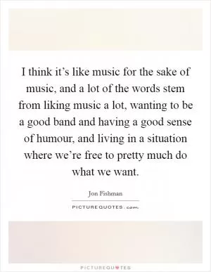 I think it’s like music for the sake of music, and a lot of the words stem from liking music a lot, wanting to be a good band and having a good sense of humour, and living in a situation where we’re free to pretty much do what we want Picture Quote #1