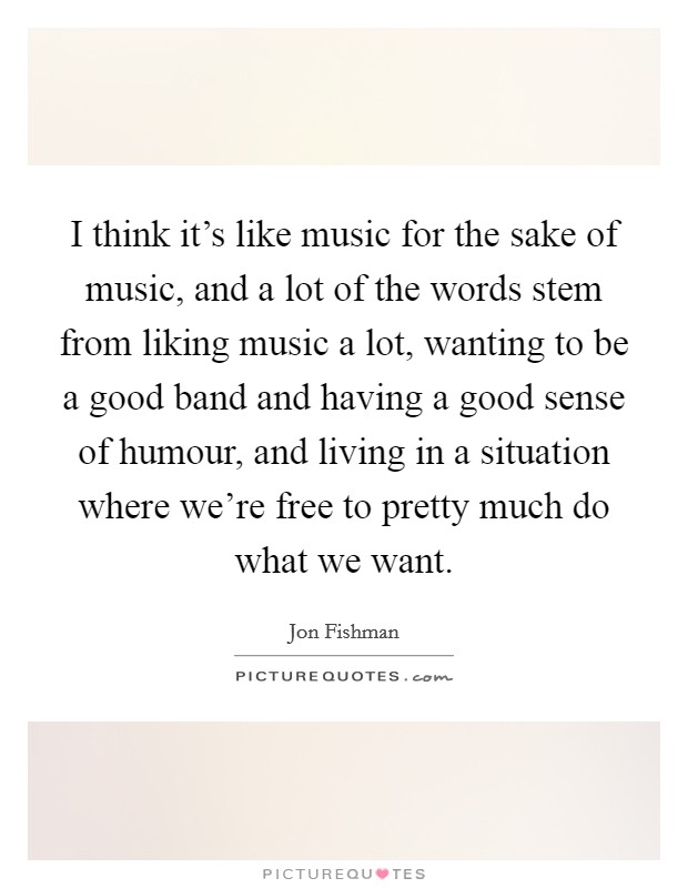 I think it's like music for the sake of music, and a lot of the words stem from liking music a lot, wanting to be a good band and having a good sense of humour, and living in a situation where we're free to pretty much do what we want. Picture Quote #1