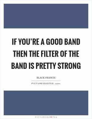 If you’re a good band then the filter of the band is pretty strong Picture Quote #1