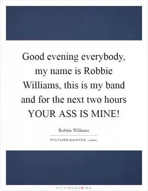 Good evening everybody, my name is Robbie Williams, this is my band and for the next two hours YOUR ASS IS MINE! Picture Quote #1