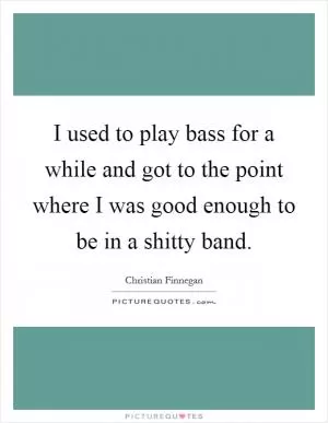 I used to play bass for a while and got to the point where I was good enough to be in a shitty band Picture Quote #1