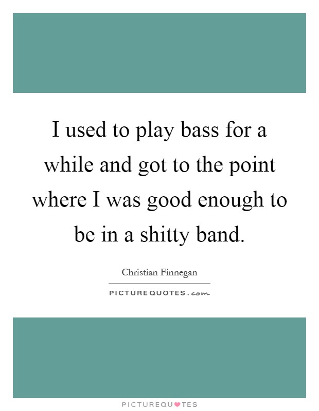 I used to play bass for a while and got to the point where I was good enough to be in a shitty band. Picture Quote #1