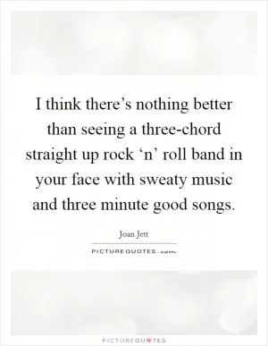 I think there’s nothing better than seeing a three-chord straight up rock ‘n’ roll band in your face with sweaty music and three minute good songs Picture Quote #1