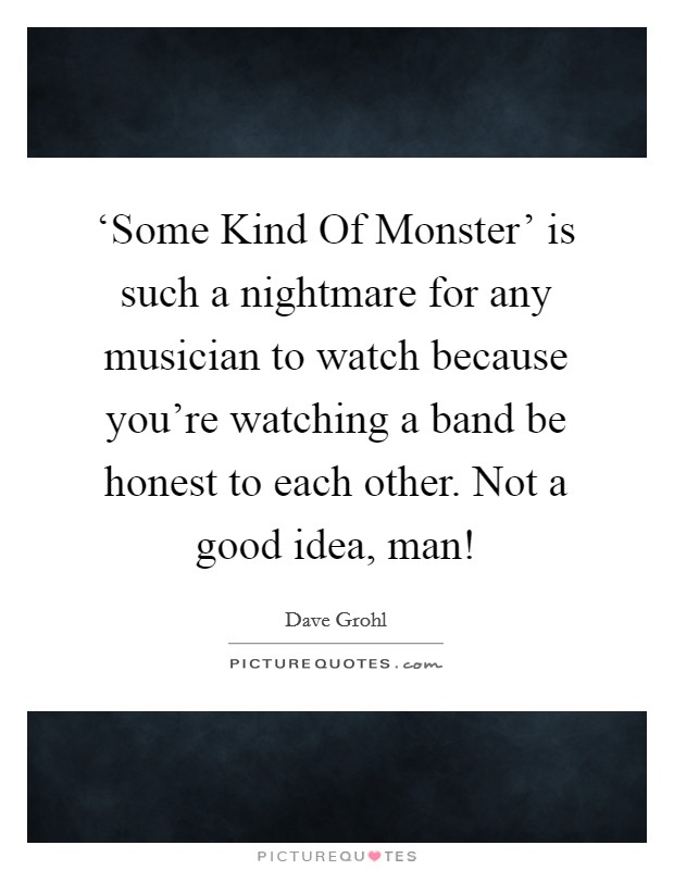 ‘Some Kind Of Monster' is such a nightmare for any musician to watch because you're watching a band be honest to each other. Not a good idea, man! Picture Quote #1