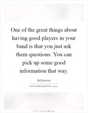 One of the great things about having good players in your band is that you just ask them questions. You can pick up some good information that way Picture Quote #1