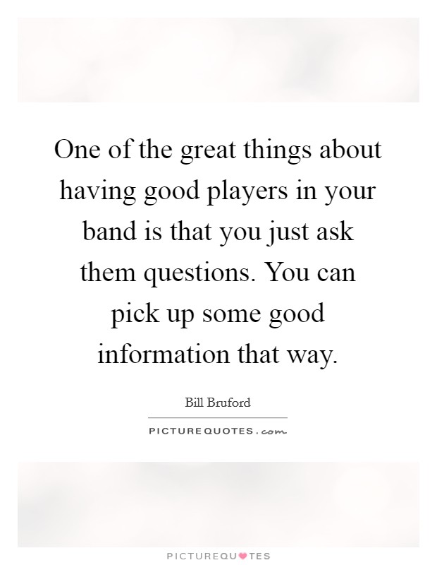 One of the great things about having good players in your band is that you just ask them questions. You can pick up some good information that way. Picture Quote #1