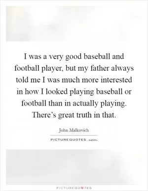 I was a very good baseball and football player, but my father always told me I was much more interested in how I looked playing baseball or football than in actually playing. There’s great truth in that Picture Quote #1