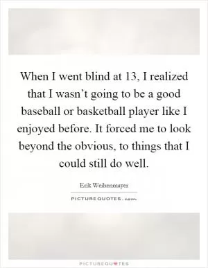 When I went blind at 13, I realized that I wasn’t going to be a good baseball or basketball player like I enjoyed before. It forced me to look beyond the obvious, to things that I could still do well Picture Quote #1