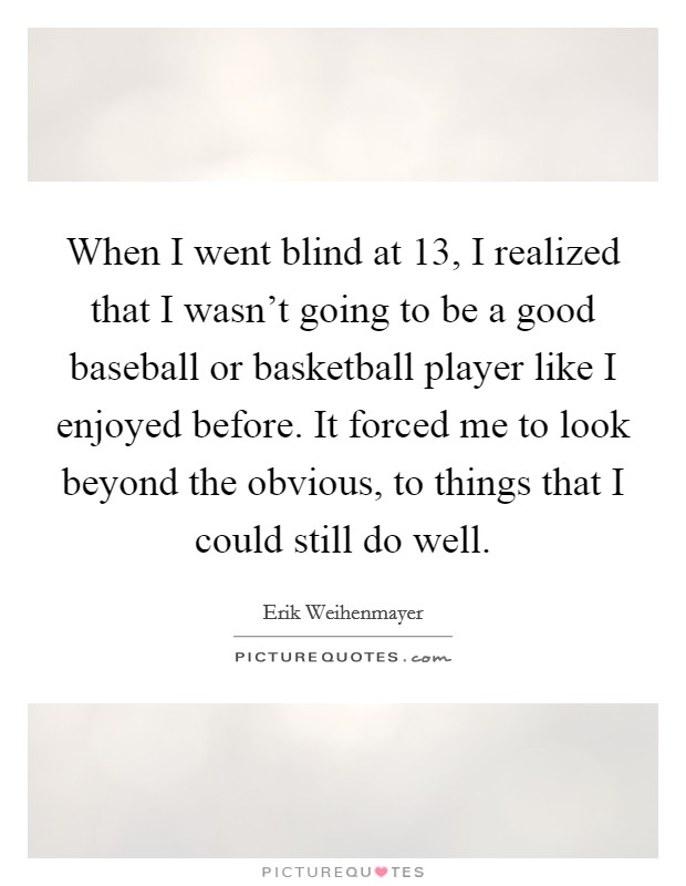 When I went blind at 13, I realized that I wasn't going to be a good baseball or basketball player like I enjoyed before. It forced me to look beyond the obvious, to things that I could still do well. Picture Quote #1
