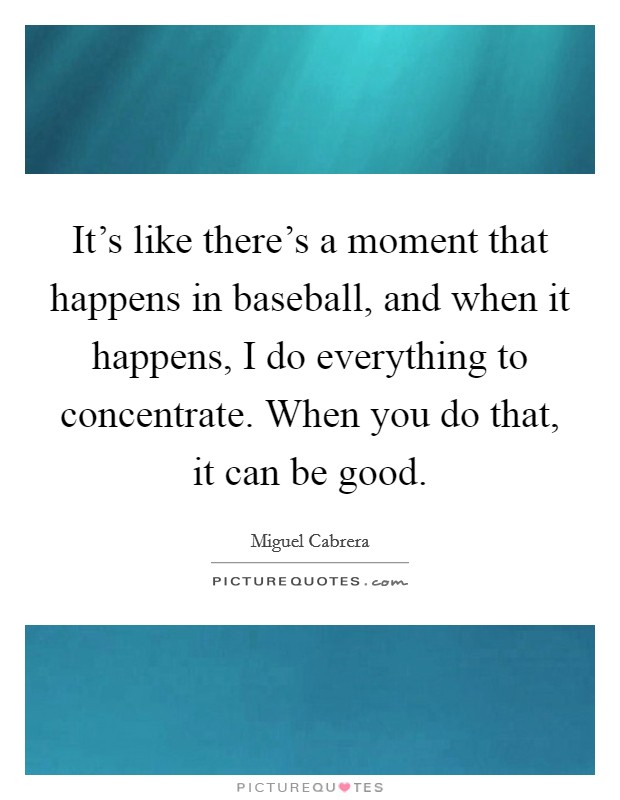 It's like there's a moment that happens in baseball, and when it happens, I do everything to concentrate. When you do that, it can be good. Picture Quote #1
