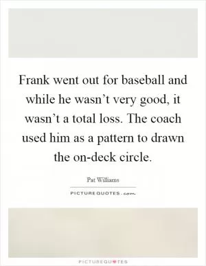 Frank went out for baseball and while he wasn’t very good, it wasn’t a total loss. The coach used him as a pattern to drawn the on-deck circle Picture Quote #1