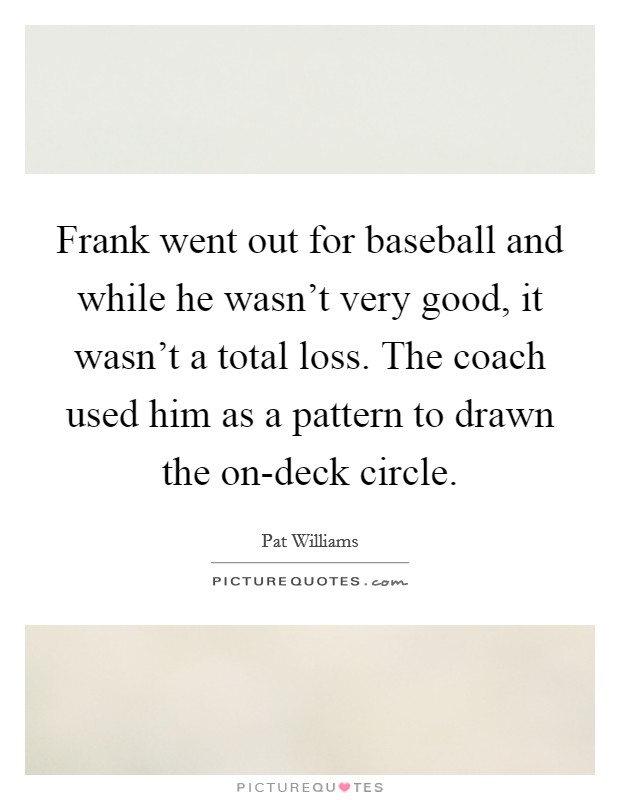 Frank went out for baseball and while he wasn't very good, it wasn't a total loss. The coach used him as a pattern to drawn the on-deck circle. Picture Quote #1