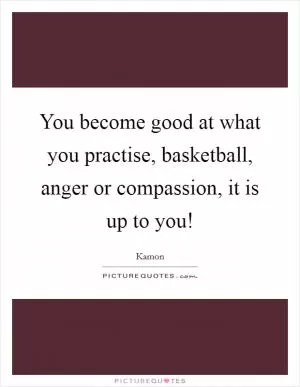 You become good at what you practise, basketball, anger or compassion, it is up to you! Picture Quote #1