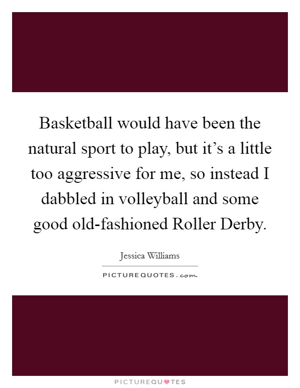 Basketball would have been the natural sport to play, but it's a little too aggressive for me, so instead I dabbled in volleyball and some good old-fashioned Roller Derby. Picture Quote #1