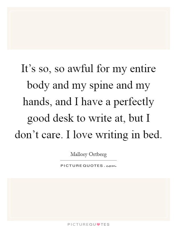 It's so, so awful for my entire body and my spine and my hands, and I have a perfectly good desk to write at, but I don't care. I love writing in bed. Picture Quote #1
