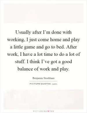 Usually after I’m done with working, I just come home and play a little game and go to bed. After work, I have a lot time to do a lot of stuff. I think I’ve got a good balance of work and play Picture Quote #1
