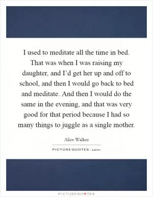 I used to meditate all the time in bed. That was when I was raising my daughter, and I’d get her up and off to school, and then I would go back to bed and meditate. And then I would do the same in the evening, and that was very good for that period because I had so many things to juggle as a single mother Picture Quote #1