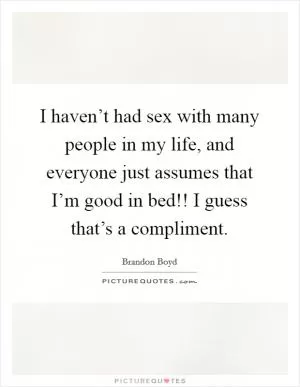 I haven’t had sex with many people in my life, and everyone just assumes that I’m good in bed!! I guess that’s a compliment Picture Quote #1