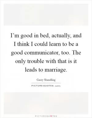 I’m good in bed, actually, and I think I could learn to be a good communicator, too. The only trouble with that is it leads to marriage Picture Quote #1
