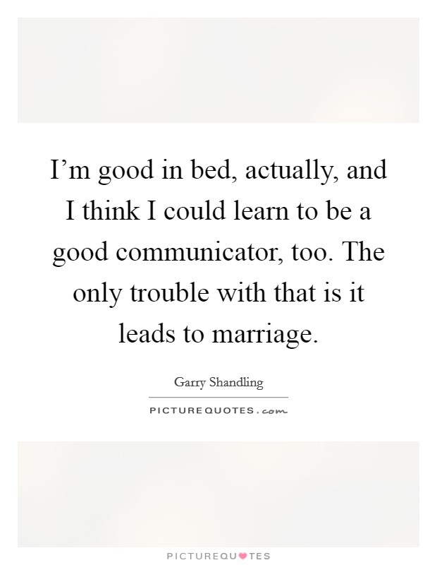 I'm good in bed, actually, and I think I could learn to be a good communicator, too. The only trouble with that is it leads to marriage. Picture Quote #1