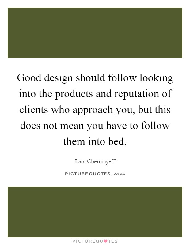 Good design should follow looking into the products and reputation of clients who approach you, but this does not mean you have to follow them into bed. Picture Quote #1