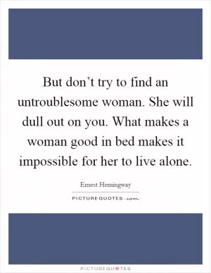 But don’t try to find an untroublesome woman. She will dull out on you. What makes a woman good in bed makes it impossible for her to live alone Picture Quote #1